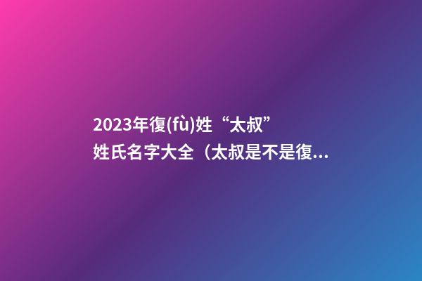 2023年復(fù)姓“太叔”姓氏名字大全（太叔是不是復(fù)姓）