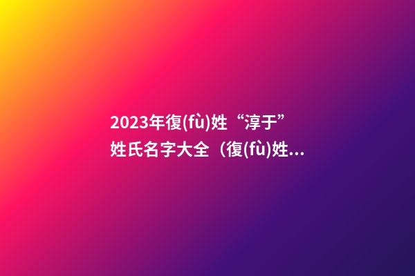 2023年復(fù)姓“淳于”姓氏名字大全（復(fù)姓淳于怎么起名）