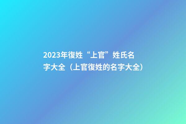 2023年復姓“上官”姓氏名字大全（上官復姓的名字大全）