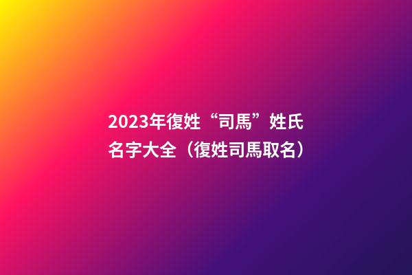 2023年復姓“司馬”姓氏名字大全（復姓司馬取名）