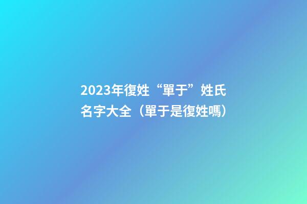 2023年復姓“單于”姓氏名字大全（單于是復姓嗎）