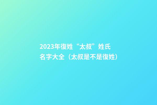 2023年復姓“太叔”姓氏名字大全（太叔是不是復姓）