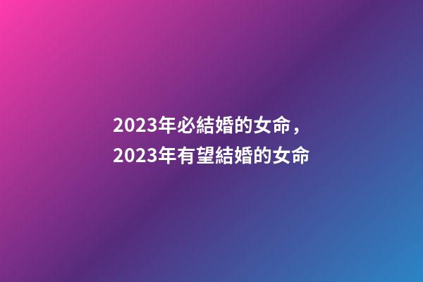 2023年必結婚的女命，2023年有望結婚的女命