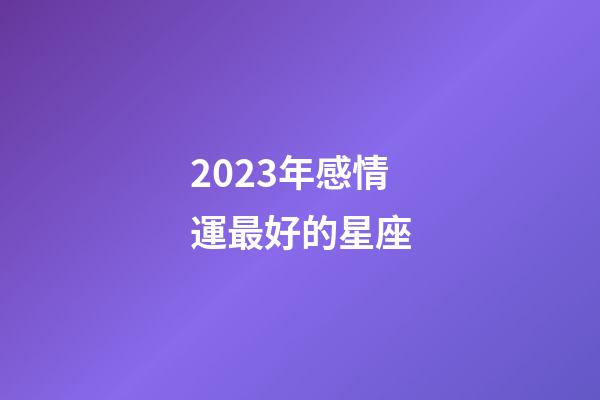 2023年感情運最好的星座-第1張-星座運勢-玄機派