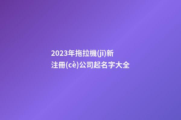 2023年拖拉機(jī)新注冊(cè)公司起名字大全