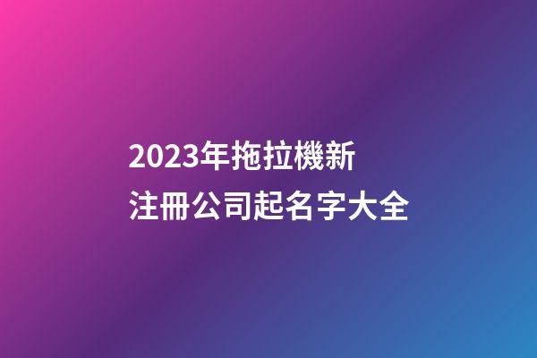 2023年拖拉機新注冊公司起名字大全