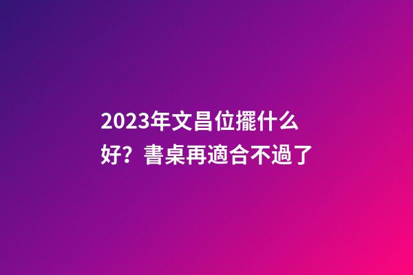 2023年文昌位擺什么好？書桌再適合不過了