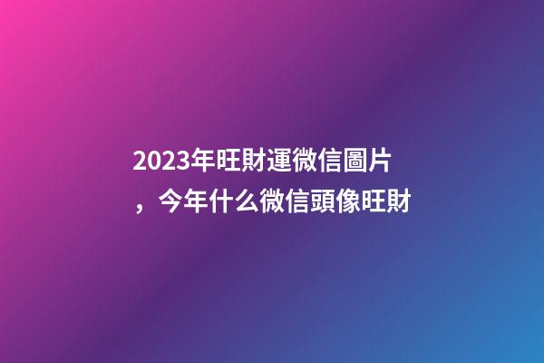 2023年旺財運微信圖片，今年什么微信頭像旺財