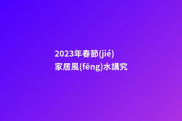 2023年春節(jié)家居風(fēng)水講究