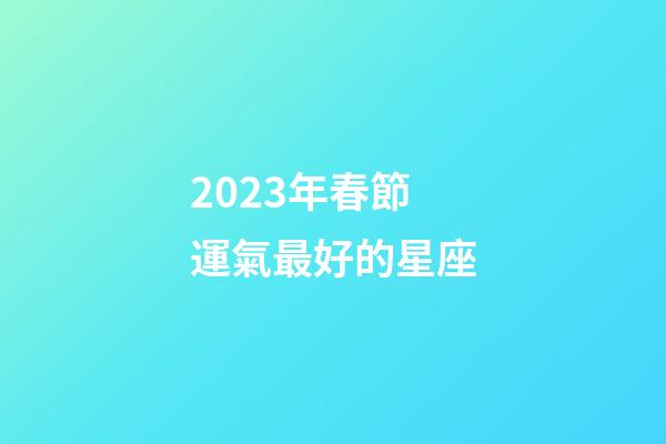 2023年春節運氣最好的星座