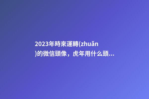 2023年時來運轉(zhuǎn)的微信頭像，虎年用什么頭像轉(zhuǎn)運