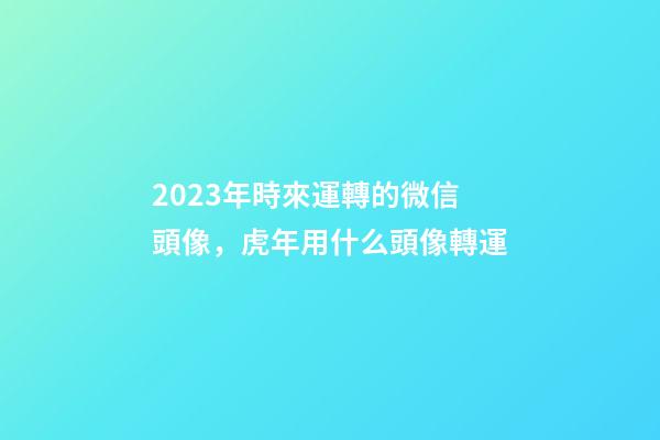 2023年時來運轉的微信頭像，虎年用什么頭像轉運