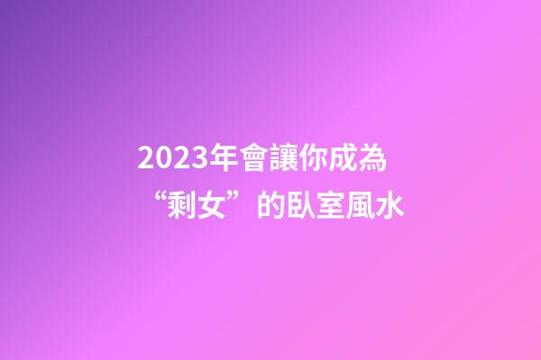 2023年會讓你成為“剩女”的臥室風水