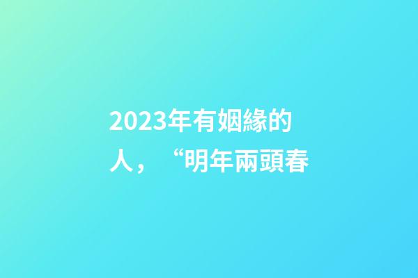 2023年有姻緣的人，“明年兩頭春-第1張-觀點(diǎn)-玄機(jī)派