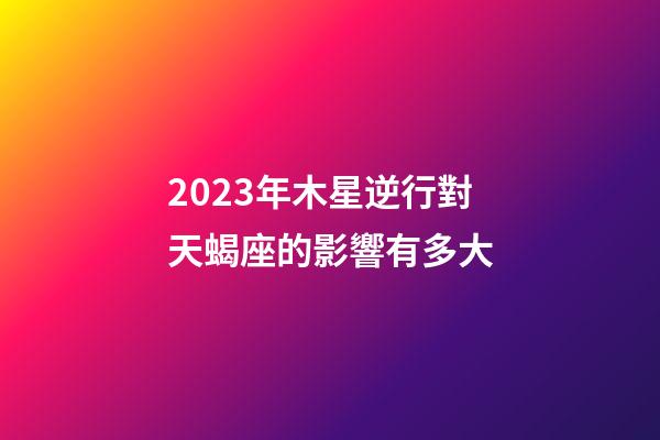 2023年木星逆行對天蝎座的影響有多大-第1張-星座運勢-玄機派