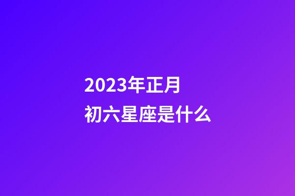 2023年正月初六星座是什么-第1張-星座運勢-玄機派