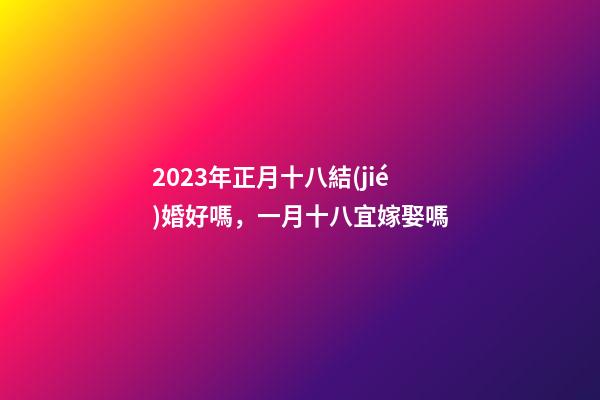 2023年正月十八結(jié)婚好嗎，一月十八宜嫁娶嗎