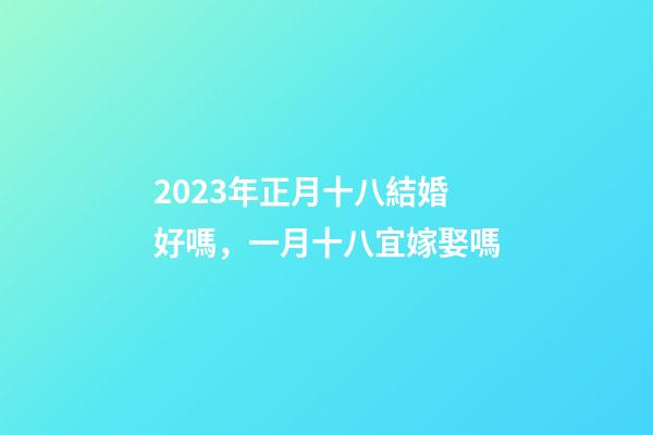 2023年正月十八結婚好嗎，一月十八宜嫁娶嗎