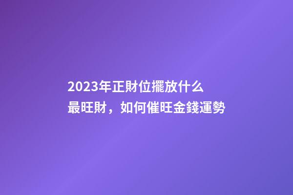 2023年正財位擺放什么最旺財，如何催旺金錢運勢