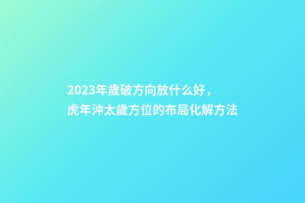 2023年歲破方向放什么好，虎年沖太歲方位的布局化解方法