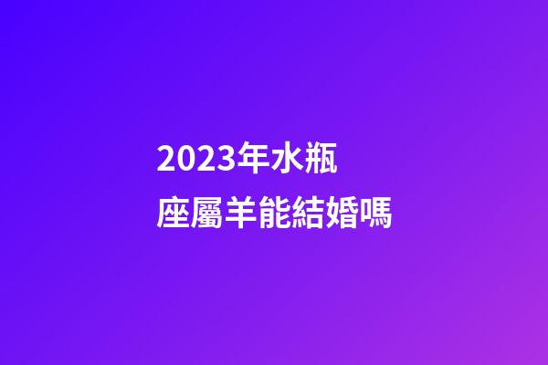 2023年水瓶座屬羊能結婚嗎-第1張-星座運勢-玄機派