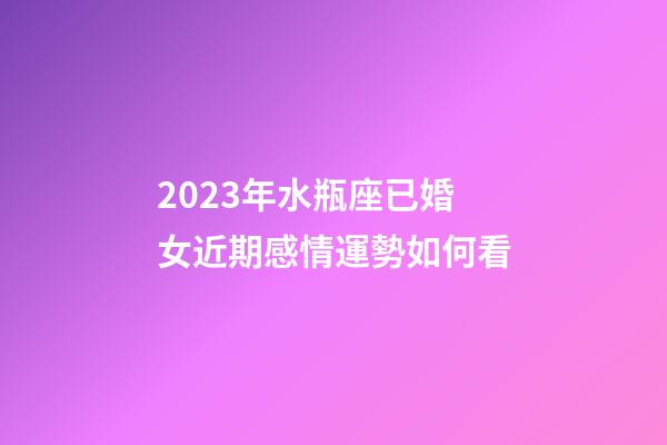 2023年水瓶座已婚女近期感情運勢如何看-第1張-星座運勢-玄機派