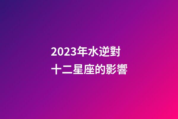 2023年水逆對十二星座的影響-第1張-星座運勢-玄機派