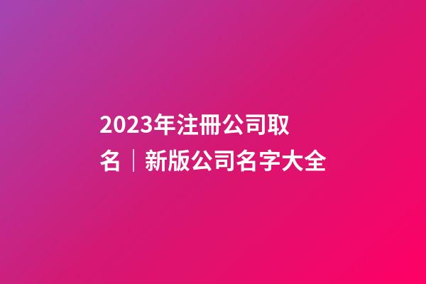 2023年注冊公司取名｜新版公司名字大全-第1張-公司起名-玄機派