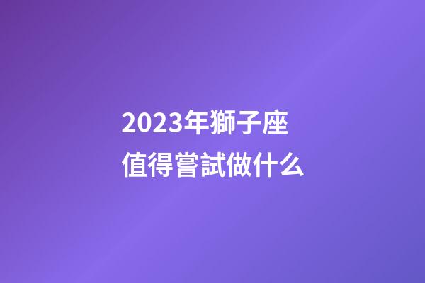 2023年獅子座值得嘗試做什么-第1張-星座運勢-玄機派