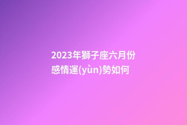 2023年獅子座六月份感情運(yùn)勢如何-第1張-星座運(yùn)勢-玄機(jī)派
