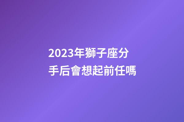 2023年獅子座分手后會想起前任嗎-第1張-星座運勢-玄機派