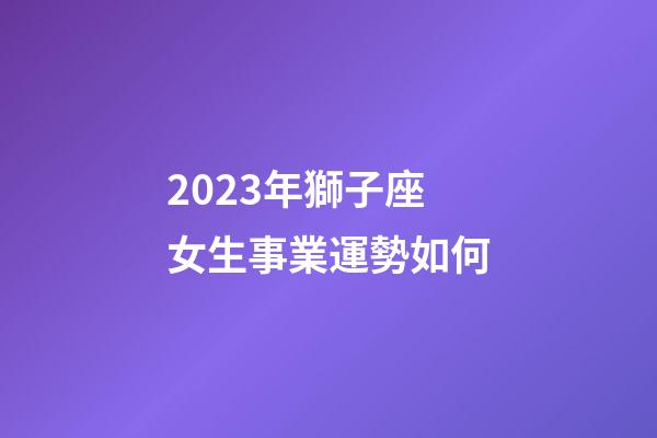 2023年獅子座女生事業運勢如何-第1張-星座運勢-玄機派