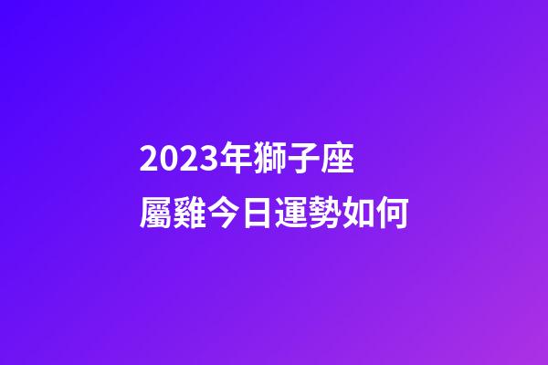 2023年獅子座屬雞今日運勢如何-第1張-星座運勢-玄機派