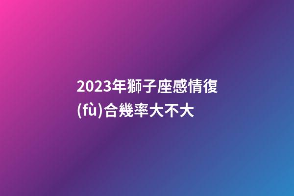 2023年獅子座感情復(fù)合幾率大不大-第1張-星座運(yùn)勢(shì)-玄機(jī)派