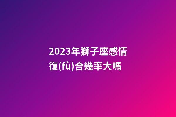 2023年獅子座感情復(fù)合幾率大嗎-第1張-星座運(yùn)勢(shì)-玄機(jī)派