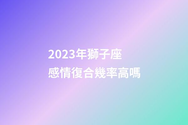 2023年獅子座感情復合幾率高嗎-第1張-星座運勢-玄機派