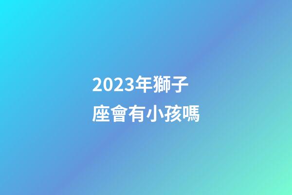 2023年獅子座會有小孩嗎-第1張-星座運勢-玄機派