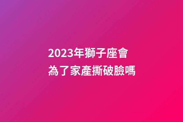 2023年獅子座會為了家產撕破臉嗎-第1張-星座運勢-玄機派