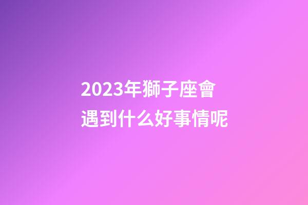 2023年獅子座會遇到什么好事情呢-第1張-星座運勢-玄機派