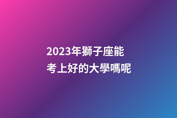 2023年獅子座能考上好的大學嗎呢-第1張-星座運勢-玄機派