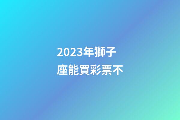 2023年獅子座能買彩票不-第1張-星座運勢-玄機派