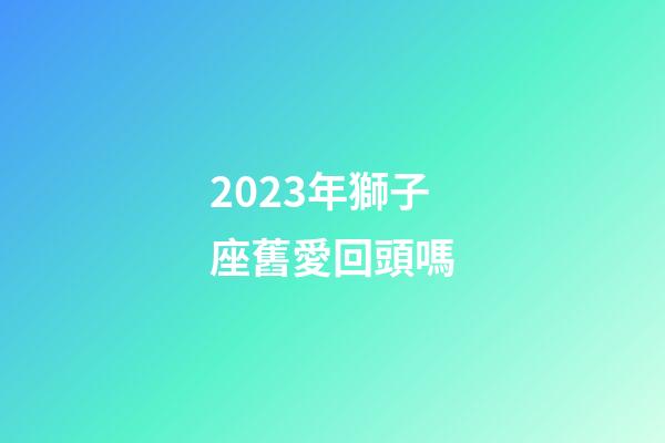 2023年獅子座舊愛回頭嗎-第1張-星座運勢-玄機派