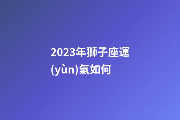 2023年獅子座運(yùn)氣如何-第1張-星座運(yùn)勢-玄機(jī)派