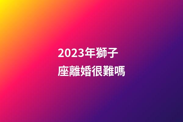 2023年獅子座離婚很難嗎-第1張-星座運勢-玄機派
