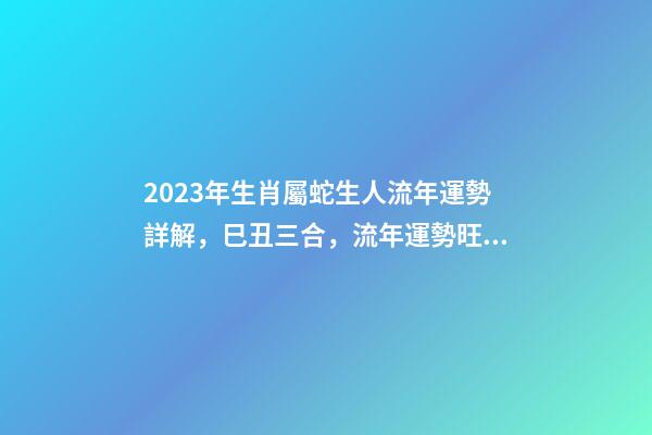 2023年生肖屬蛇生人流年運勢詳解，巳丑三合，流年運勢旺盛