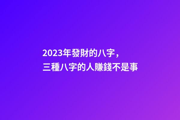 2023年發財的八字，三種八字的人賺錢不是事