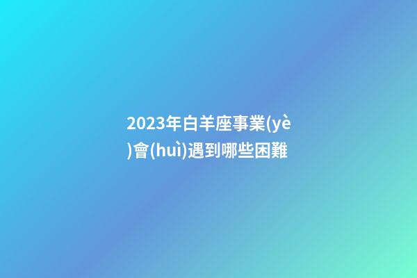 2023年白羊座事業(yè)會(huì)遇到哪些困難-第1張-星座運(yùn)勢-玄機(jī)派