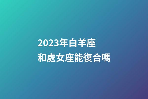 2023年白羊座和處女座能復合嗎-第1張-星座運勢-玄機派
