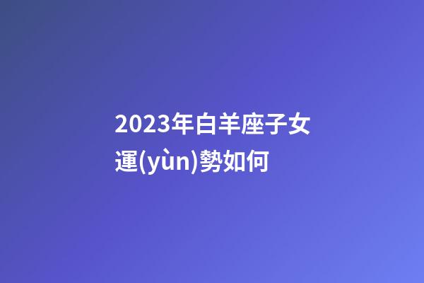 2023年白羊座子女運(yùn)勢如何-第1張-星座運(yùn)勢-玄機(jī)派