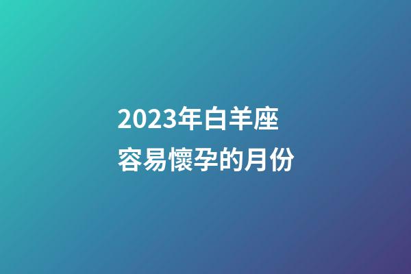 2023年白羊座容易懷孕的月份-第1張-星座運勢-玄機派